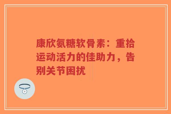 康欣氨糖软骨素：重拾运动活力的佳助力，告别关节困扰