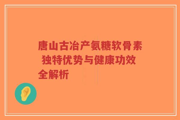 唐山古冶产氨糖软骨素 独特优势与健康功效全解析