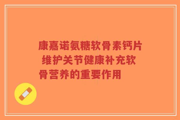 康嘉诺氨糖软骨素钙片 维护关节健康补充软骨营养的重要作用