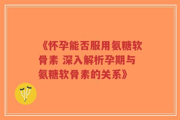《怀孕能否服用氨糖软骨素 深入解析孕期与氨糖软骨素的关系》