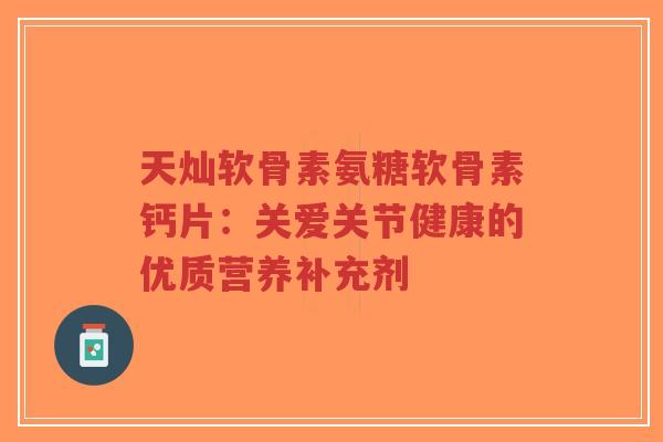 天灿软骨素氨糖软骨素钙片：关爱关节健康的优质营养补充剂