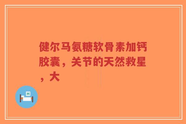 健尔马氨糖软骨素加钙胶囊，关节的天然救星，大
