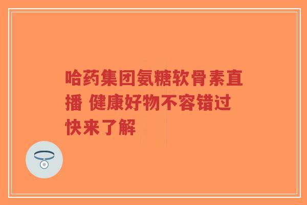 哈药集团氨糖软骨素直播 健康好物不容错过快来了解