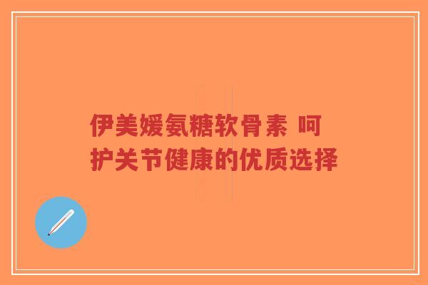 伊美媛氨糖软骨素 呵护关节健康的优质选择