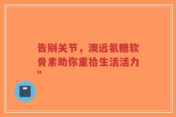 告别关节，澳远氨糖软骨素助你重拾生活活力”