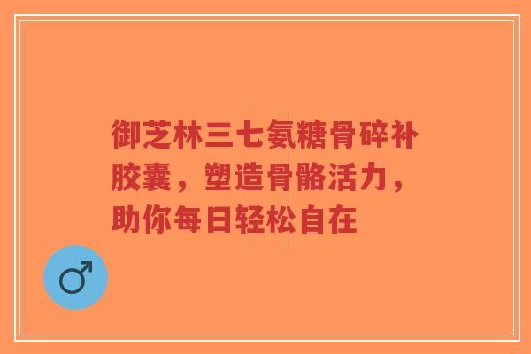 御芝林三七氨糖骨碎补胶囊，塑造骨骼活力，助你每日轻松自在