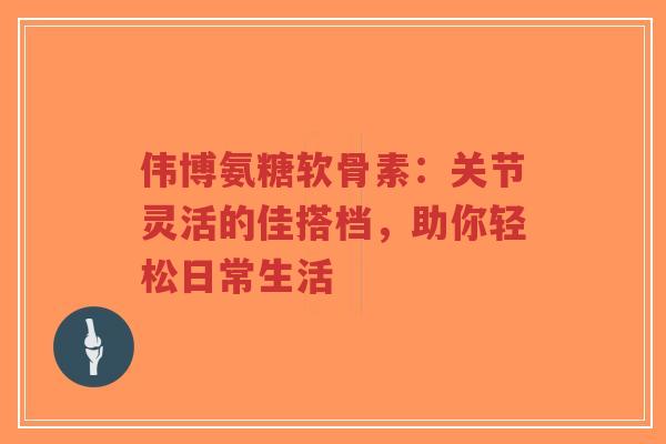 伟博氨糖软骨素：关节灵活的佳搭档，助你轻松日常生活