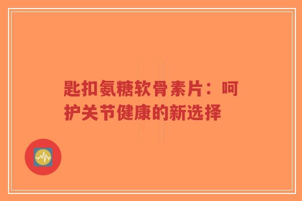 匙扣氨糖软骨素片：呵护关节健康的新选择