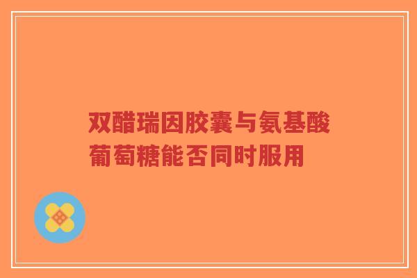 双醋瑞因胶囊与氨基酸葡萄糖能否同时服用