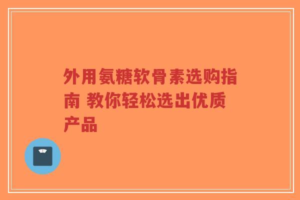 外用氨糖软骨素选购指南 教你轻松选出优质产品