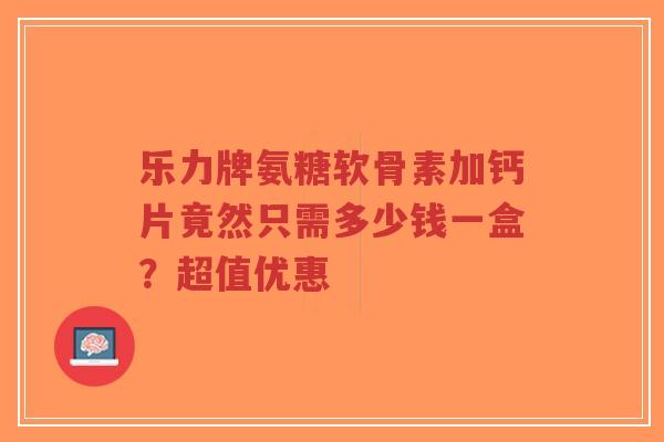 乐力牌氨糖软骨素加钙片竟然只需多少钱一盒？超值优惠