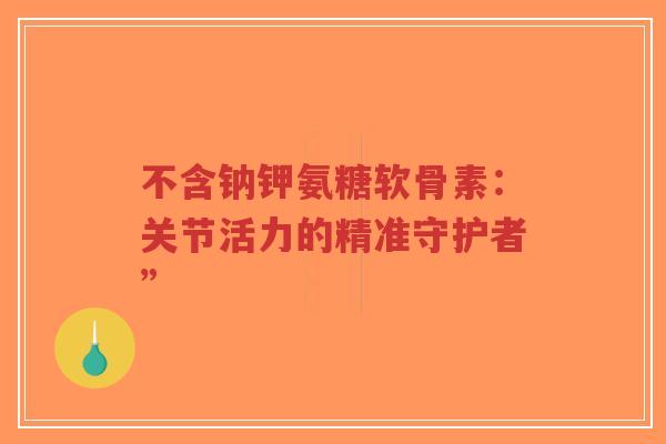 不含钠钾氨糖软骨素：关节活力的精准守护者”