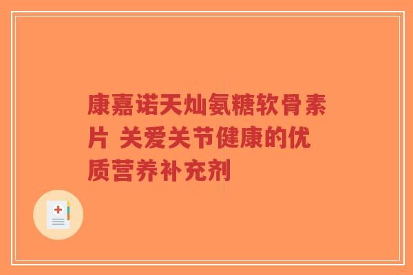 康嘉诺天灿氨糖软骨素片 关爱关节健康的优质营养补充剂