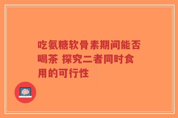 吃氨糖软骨素期间能否喝茶 探究二者同时食用的可行性