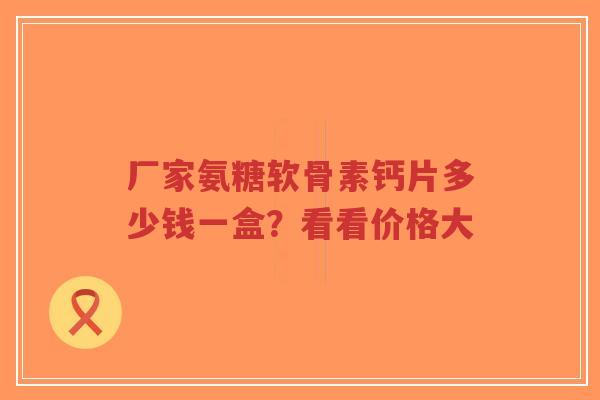 厂家氨糖软骨素钙片多少钱一盒？看看价格大
