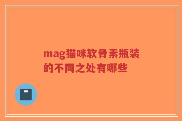 mag猫咪软骨素瓶装的不同之处有哪些