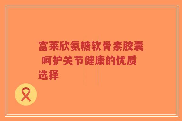 富莱欣氨糖软骨素胶囊 呵护关节健康的优质选择