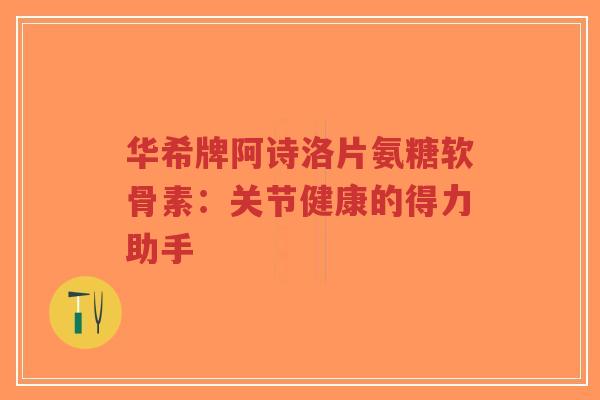 华希牌阿诗洛片氨糖软骨素：关节健康的得力助手