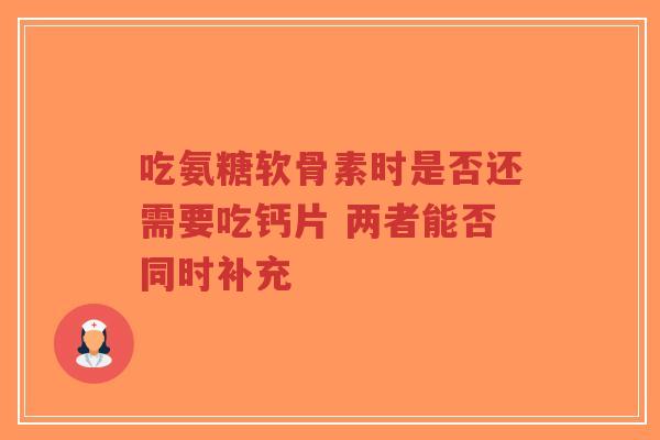 吃氨糖软骨素时是否还需要吃钙片 两者能否同时补充 吃氨糖软骨素时是否还需要吃钙片 两者能否同时补充