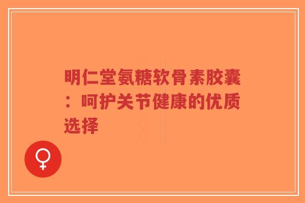 明仁堂氨糖软骨素胶囊:呵护关节健康的优质选择 明仁堂氨糖软骨素胶囊:呵护关节健康的优质选择