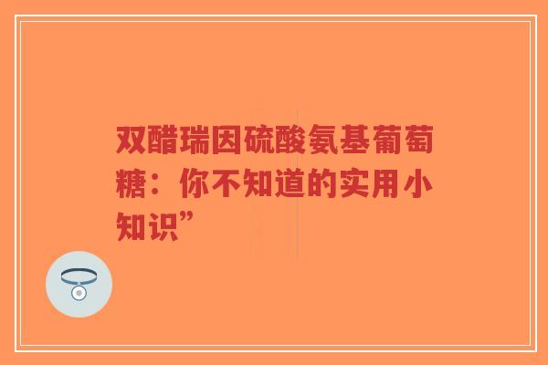 双醋瑞因硫酸氨基葡萄糖:你不知道的实用小知识” 双醋瑞因硫酸氨基葡萄糖:你不知道的实用小知识”