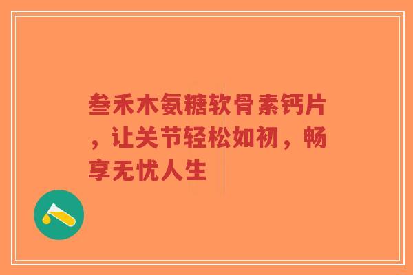 叁禾木氨糖软骨素钙片,让关节轻松如初,畅享无忧人生 叁禾木氨糖软骨素钙片,让关节轻松如初,畅享无忧人生