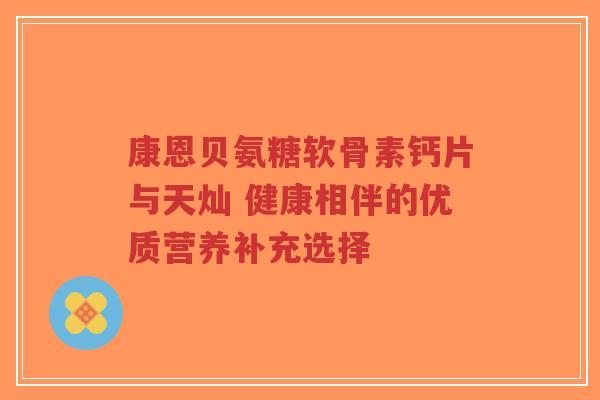 康恩贝氨糖软骨素钙片与天灿 健康相伴的优质营养补充选择