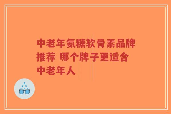 中老年氨糖软骨素品牌推荐 哪个牌子更适合中老年人
