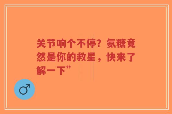 关节响个不停？氨糖竟然是你的救星，快来了解一下”