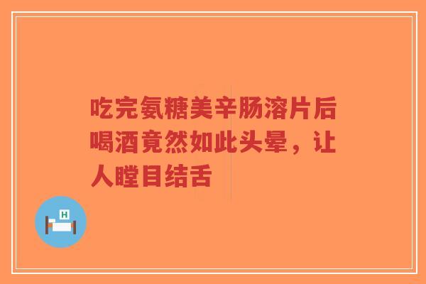 吃完氨糖美辛肠溶片后喝酒竟然如此头晕，让人瞠目结舌