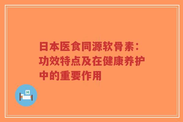 日本医食同源软骨素：功效特点及在健康养护中的重要作用