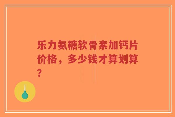 乐力氨糖软骨素加钙片价格，多少钱才算划算？