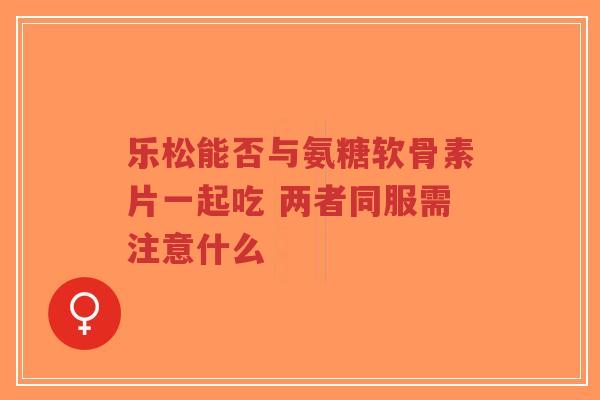 乐松能否与氨糖软骨素片一起吃 两者同服需注意什么 乐松能否与氨糖软骨素片一起吃 两者同服需注意什么