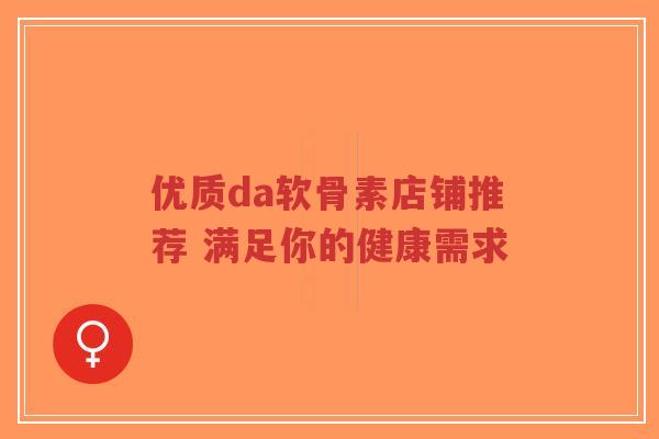 优质da软骨素店铺推荐 满足你的健康需求
