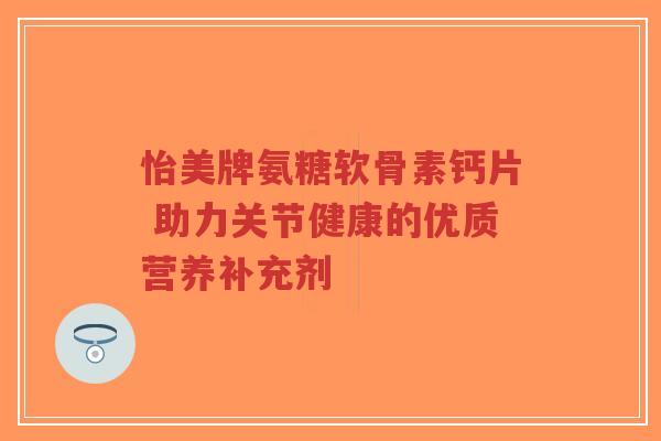 怡美牌氨糖软骨素钙片 助力关节健康的优质营养补充剂