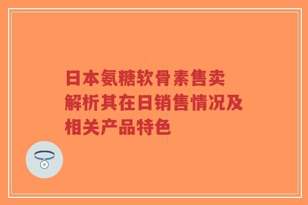 日本氨糖软骨素售卖 解析其在日销售情况及相关产品特色