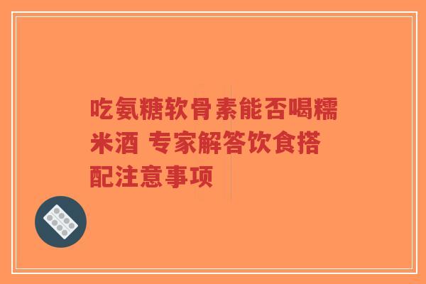 吃氨糖软骨素能否喝糯米酒 专家解答饮食搭配注意事项