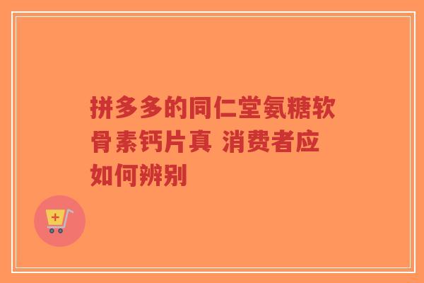拼多多的同仁堂氨糖软骨素钙片真 消费者应如何辨别