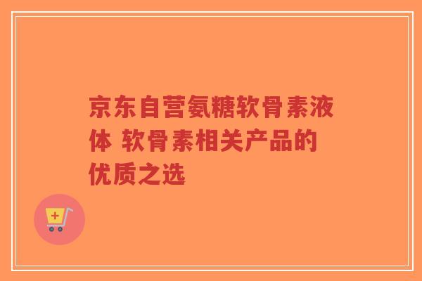 京东自营氨糖软骨素液体 软骨素相关产品的优质之选