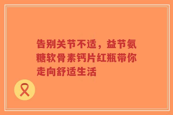 告别关节不适，益节氨糖软骨素钙片红瓶带你走向舒适生活