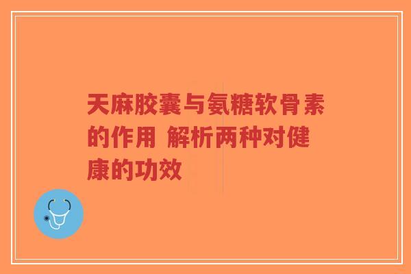 天麻胶囊与氨糖软骨素的作用 解析两种对健康的功效
