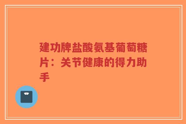 建功牌盐酸氨基葡萄糖片：关节健康的得力助手