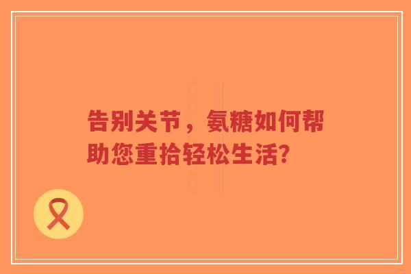告别关节，氨糖如何帮助您重拾轻松生活？