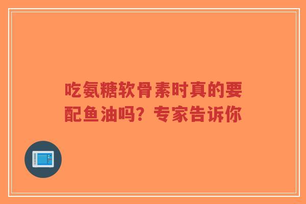 吃氨糖软骨素时真的要配鱼油吗？专家告诉你