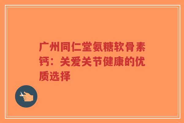 广州同仁堂氨糖软骨素钙：关爱关节健康的优质选择