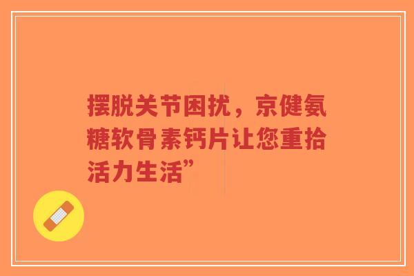 摆脱关节困扰，京健氨糖软骨素钙片让您重拾活力生活”