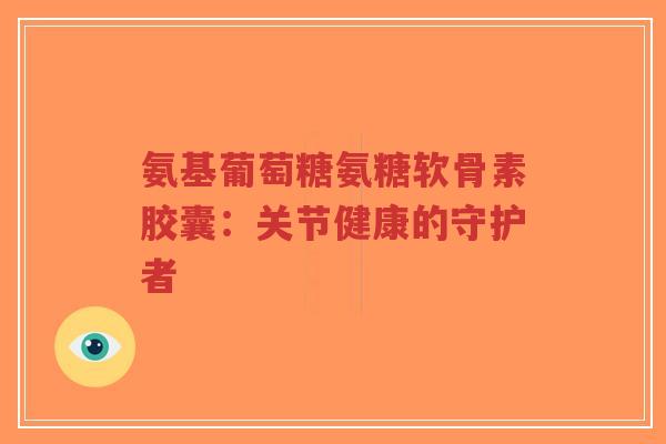 氨基葡萄糖氨糖软骨素胶囊：关节健康的守护者