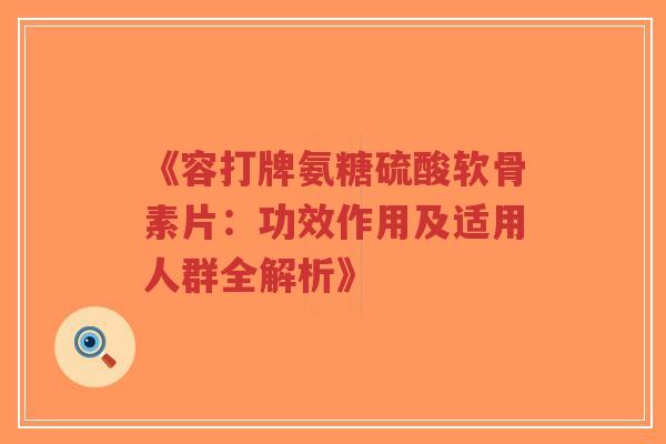 《容打牌氨糖硫酸软骨素片：功效作用及适用人群全解析》