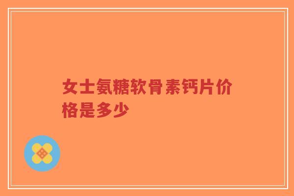 女士氨糖软骨素钙片价格是多少 女士氨糖软骨素钙片价格是多少