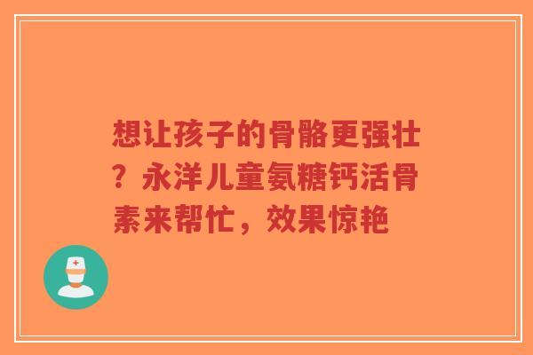 想让孩子的骨骼更强壮？永洋儿童氨糖钙活骨素来帮忙，效果惊艳